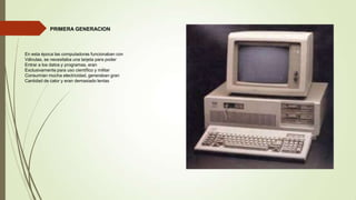 PRIMERA GENERACION

En esta época las computadoras funcionaban con
Válvulas, se necesitaba una tarjeta para poder
Entrar a los datos y programas, eran
Exclusivamente para uso científico y militar
Consumían mucha electricidad, generaban gran
Cantidad de calor y eran demasiado lentas

 