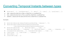 Converting Temporal Instants between types
● datetime({...}), localdatetime({...}), date({...}), time({...}), localtime({...})
● date - selects the date from a Date, or DateTime, or LocalDateTime
● time - selects the time from a Time, LocalTime, DateTime, LocalDateTime
● datetime - selects both the date and time from a DateTime or LocalDateTime
Examples:
● datetime({datetime:$aDateTimeOrLocalDateTime, timezone:"..."})
● datetime({date:$aDateOrDateTimeOrLocalDateTime,
time:$anotherDateOrDateTimeOrLocalDateTime})
● datetime({datetime:...}), datetime({date:..., time:...})
datetime({datetime:..., timezone:...}), datetime({date:..., time:..., timezone:...})
● localdatetime({datetime:...}), localdatetime({date:..., time:...})
● time({time:...}), time({time:..., timezone:...})
● date({date:...})
● localtime({time:...})
 