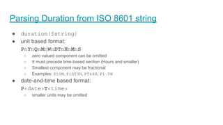 Parsing Duration from ISO 8601 string
● duration($string)
● unit based format:
PnYnQnMnWnDTnHnMnS
○ zero valued component can be omitted
○ T must precede time-based section (Hours and smaller)
○ Smallest component may be fractional
○ Examples: P15M, P1DT3H, PT48H, P1.5W
● date-and-time based format:
P<date>T<time>
○ smaller units may be omitted
 