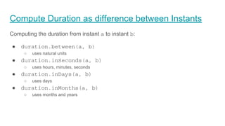 Compute Duration as difference between Instants
Computing the duration from instant a to instant b:
● duration.between(a, b)
○ uses natural units
● duration.inSeconds(a, b)
○ uses hours, minutes, seconds
● duration.inDays(a, b)
○ uses days
● duration.inMonths(a, b)
○ uses months and years
 