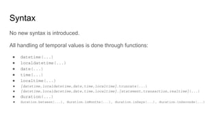 Syntax
No new syntax is introduced.
All handling of temporal values is done through functions:
● datetime(...)
● localdatetime(...)
● date(...)
● time(...)
● localtime(...)
● {datetime,localdatetime,date,time,localtime}.truncate(...)
● {datetime,localdatetime,date,time,localtime}.{statement,transaction,realtime}(...)
● duration(...)
● duration.between(...), duration.inMonths(...), duration.inDays(...), duration.inSeconds(...)
 