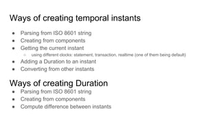 Ways of creating temporal instants
● Parsing from ISO 8601 string
● Creating from components
● Getting the current instant
○ using different clocks: statement, transaction, realtime (one of them being default)
● Adding a Duration to an instant
● Converting from other instants
Ways of creating Duration
● Parsing from ISO 8601 string
● Creating from components
● Compute difference between instants
 