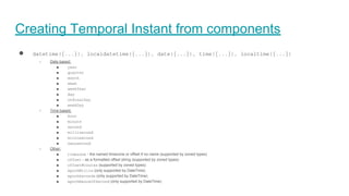 Creating Temporal Instant from components
● datetime({...}), localdatetime({...}), date({...}), time({...}), localtime({...})
○ Date based:
■ year
■ quarter
■ month
■ week
■ weekYear
■ day
■ ordinalDay
■ weekDay
○ Time based:
■ hour
■ minute
■ second
■ millisecond
■ microsecond
■ nanosecond
○ Other:
■ timezone - the named timezone or offset if no name (supported by zoned types)
■ offset - as a formatted offset string (supported by zoned types)
■ offsetMinutes (supported by zoned types)
■ epochMillis (only supported by DateTime)
■ epochSeconds (only supported by DateTime)
■ epochNanosOfSecond (only supported by DateTime)
 