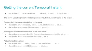 Getting the current Temporal Instant
● datetime(), localdatetime(), date(), time(), localtime()
The above uses the (implementation specific) default clock, which is one of the below:
Same point in time every invocation in the query:
● datetime.statement(), localtime.statement(), et.c...
● datetime.statement($timezone), et.c...
Same point in time every invocation in the transaction:
● datetime.transaction(), localtime.transaction(), et.c...
● datetime.transaction($timezone), et.c…
Actual time at invocation:
● datetime.realtime(), localtime.realtime(), et.c...
● datetime.realtime($timezone), et.c...
 