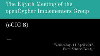 The Eighth Meeting of the
openCypher Implementers Group
(oCIG 8)
Wednesday, 11 April 2018
Petra Selmer (Neo4j)
 