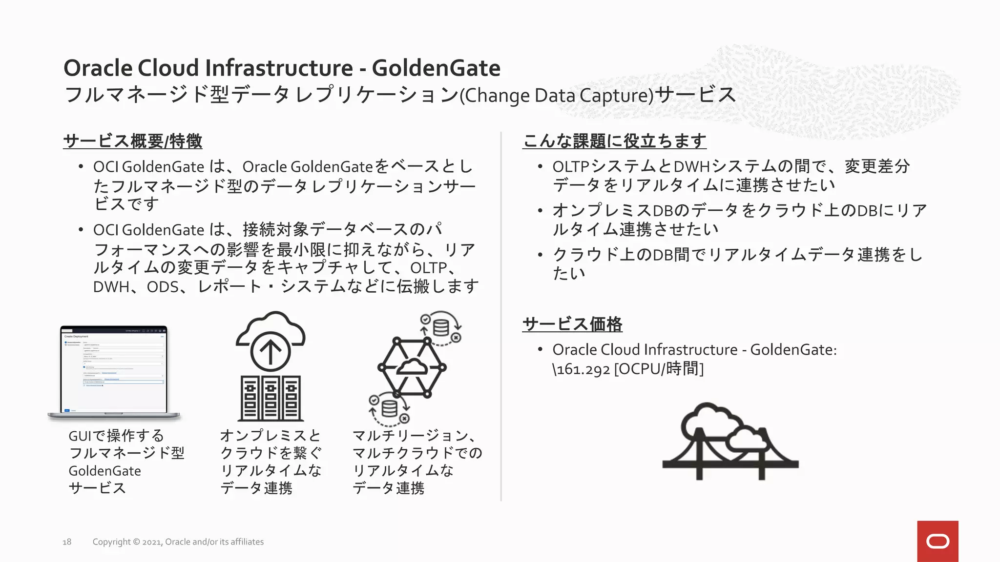 フルマネージド型データレプリケーション(Change Data Capture)サービス
サービス概要/特徴
• OCI GoldenGate は、Oracle GoldenGateをベースとし
たフルマネージド型のデータレプリケーションサー
ビスです
• OCI GoldenGate は、接続対象データベースのパ
フォーマンスへの影響を最小限に抑えながら、リア
ルタイムの変更データをキャプチャして、OLTP、
DWH、ODS、レポート・システムなどに伝搬します
こんな課題に役立ちます
• OLTPシステムとDWHシステムの間で、変更差分
データをリアルタイムに連携させたい
• オンプレミスDBのデータをクラウド上のDBにリア
ルタイム連携させたい
• クラウド上のDB間でリアルタイムデータ連携をし
たい
サービス価格
• Oracle Cloud Infrastructure - GoldenGate:
161.292 [OCPU/時間]
Oracle Cloud Infrastructure - GoldenGate
GUIで操作する
フルマネージド型
GoldenGate
サービス
オンプレミスと
クラウドを繋ぐ
リアルタイムな
データ連携
マルチリージョン、
マルチクラウドでの
リアルタイムな
データ連携
Copyright © 2021, Oracle and/or its affiliates
18
 