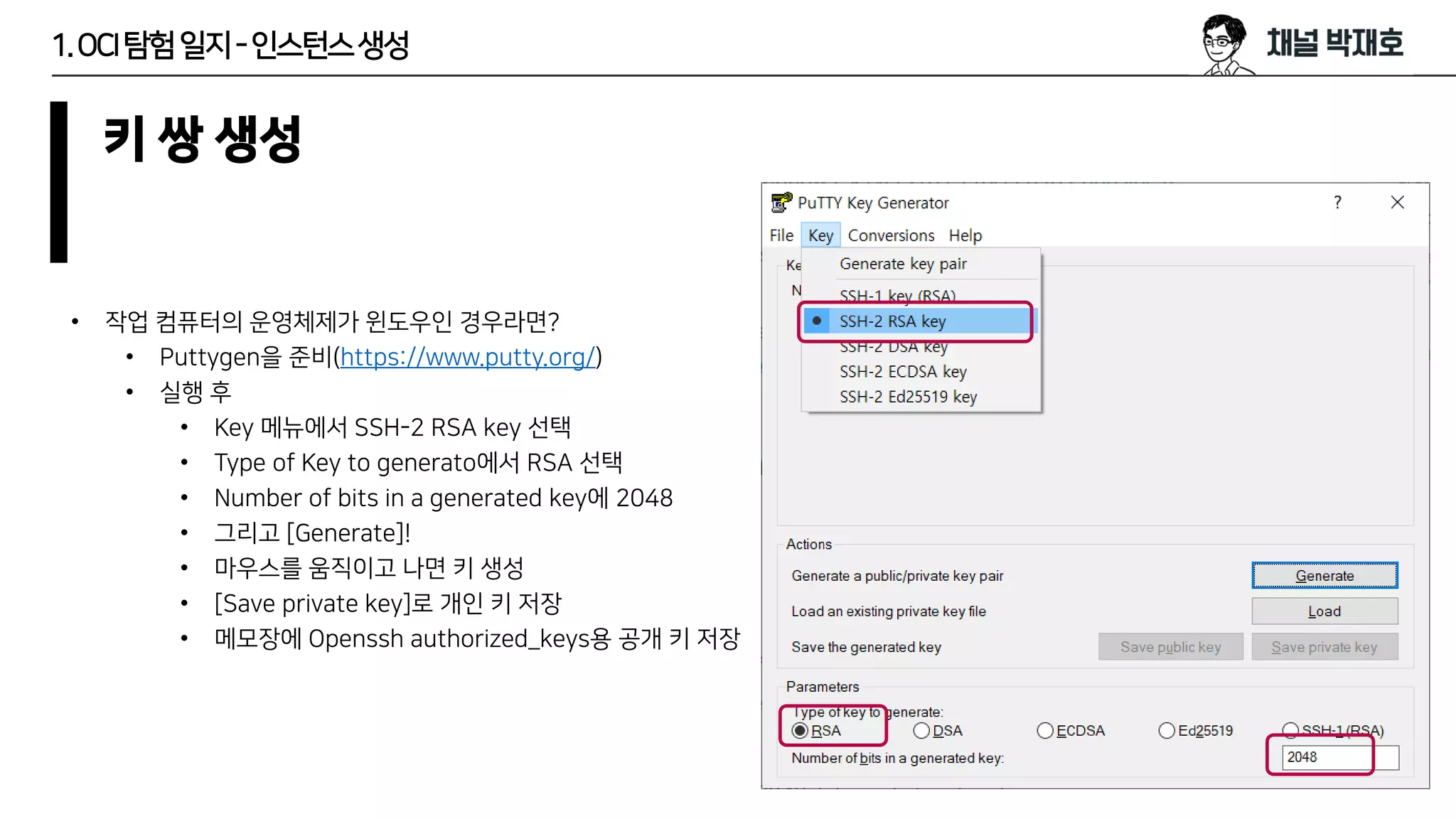 1.OCI탐험일지-인스턴스생성
키 쌍 생성
• 작업 컴퓨터의 운영체제가 윈도우인 경우라면?
• Puttygen을 준비(https://www.putty.org/)
• 실행 후
• Key 메뉴에서 SSH-2 RSA key 선택
• Type of Key to generato에서 RSA 선택
• Number of bits in a generated key에 2048
• 그리고 [Generate]!
• 마우스를 움직이고 나면 키 생성
• [Save private key]로 개인 키 저장
• 메모장에 Openssh authorized_keys용 공개 키 저장
 