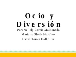 Ocio y Diversión   Por: Nallely García Maldonado Mariana Gloria Martínez David Torres Hall Silva 
