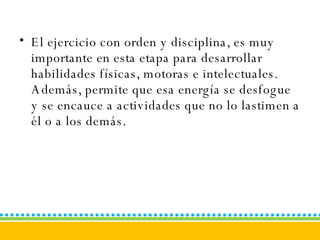 El ejercicio con orden y disciplina, es muy importante en esta etapa para desarrollar habilidades físicas, motoras e intelectuales. Además, permite que esa energía se desfogue y se encauce a actividades que no lo lastimen a él o a los demás. 