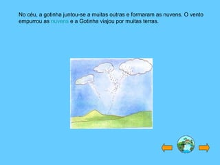 No céu, a gotinha juntou-se a muitas outras e formaram as nuvens. O vento
empurrou as nuvens e a Gotinha viajou por muitas terras.
 