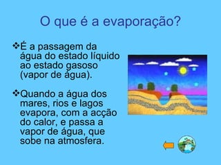 O que é a evaporação?
É a passagem da
água do estado líquido
ao estado gasoso
(vapor de água).
Quando a água dos
mares, rios e lagos
evapora, com a acção
do calor, e passa a
vapor de água, que
sobe na atmosfera.
 