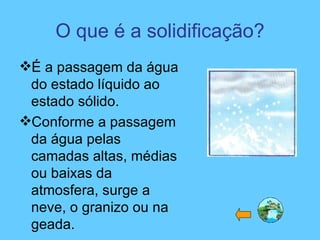 O que é a solidificação?
É a passagem da água
do estado líquido ao
estado sólido.
Conforme a passagem
da água pelas
camadas altas, médias
ou baixas da
atmosfera, surge a
neve, o granizo ou na
geada.
 