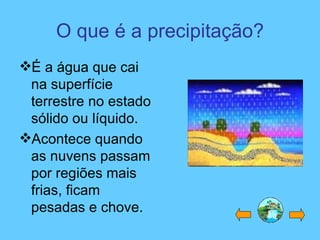 O que é a precipitação?
É a água que cai
na superfície
terrestre no estado
sólido ou líquido.
Acontece quando
as nuvens passam
por regiões mais
frias, ficam
pesadas e chove.
 