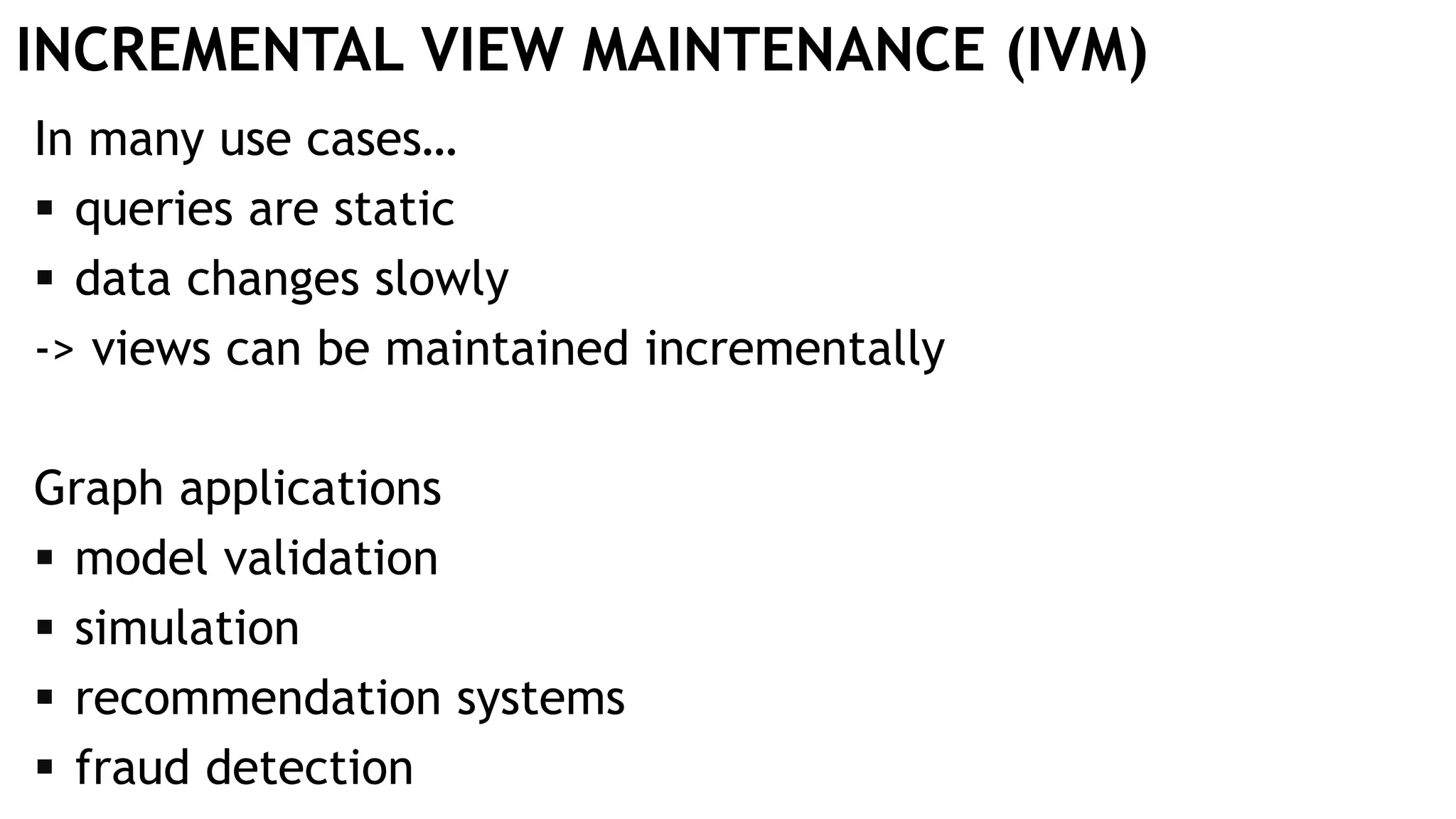 INCREMENTAL VIEW MAINTENANCE (IVM)
In many use cases…
 queries are static
 data changes slowly
-> views can be maintained incrementally
Graph applications
 model validation
 simulation
 recommendation systems
 fraud detection
 