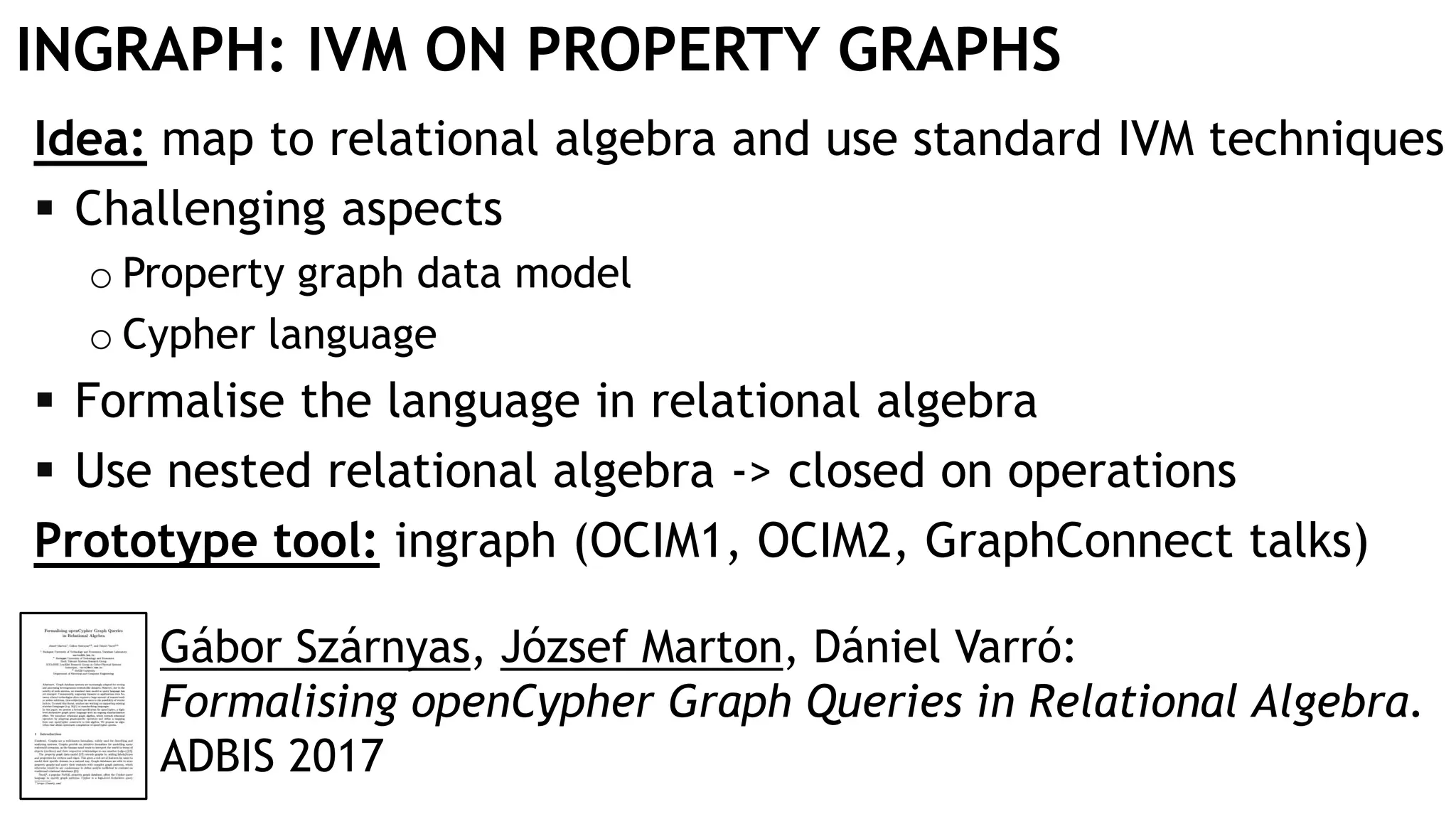 INGRAPH: IVM ON PROPERTY GRAPHS
Idea: map to relational algebra and use standard IVM techniques
 Challenging aspects
o Property graph data model
o Cypher language
 Formalise the language in relational algebra
 Use nested relational algebra -> closed on operations
Prototype tool: ingraph (OCIM1, OCIM2, GraphConnect talks)
Gábor Szárnyas, József Marton, Dániel Varró:
Formalising openCypher Graph Queries in Relational Algebra.
ADBIS 2017
 
