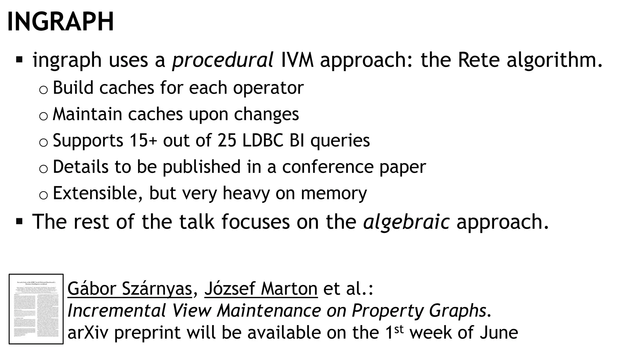INGRAPH
 ingraph uses a procedural IVM approach: the Rete algorithm.
o Build caches for each operator
o Maintain caches upon changes
o Supports 15+ out of 25 LDBC BI queries
o Details to be published in a conference paper
o Extensible, but very heavy on memory
 The rest of the talk focuses on the algebraic approach.
Gábor Szárnyas, József Marton et al.:
Incremental View Maintenance on Property Graphs.
arXiv preprint will be available on the 1st week of June
 