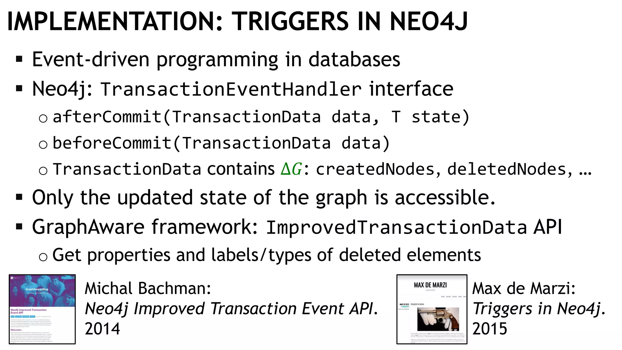 IMPLEMENTATION: TRIGGERS IN NEO4J
 Event-driven programming in databases
 Neo4j: TransactionEventHandler interface
o afterCommit(TransactionData data, T state)
o beforeCommit(TransactionData data)
o TransactionData contains Δ𝐺: createdNodes, deletedNodes, …
 Only the updated state of the graph is accessible.
 GraphAware framework: ImprovedTransactionData API
o Get properties and labels/types of deleted elements
Max de Marzi:
Triggers in Neo4j.
2015
Michal Bachman:
Neo4j Improved Transaction Event API.
2014
 