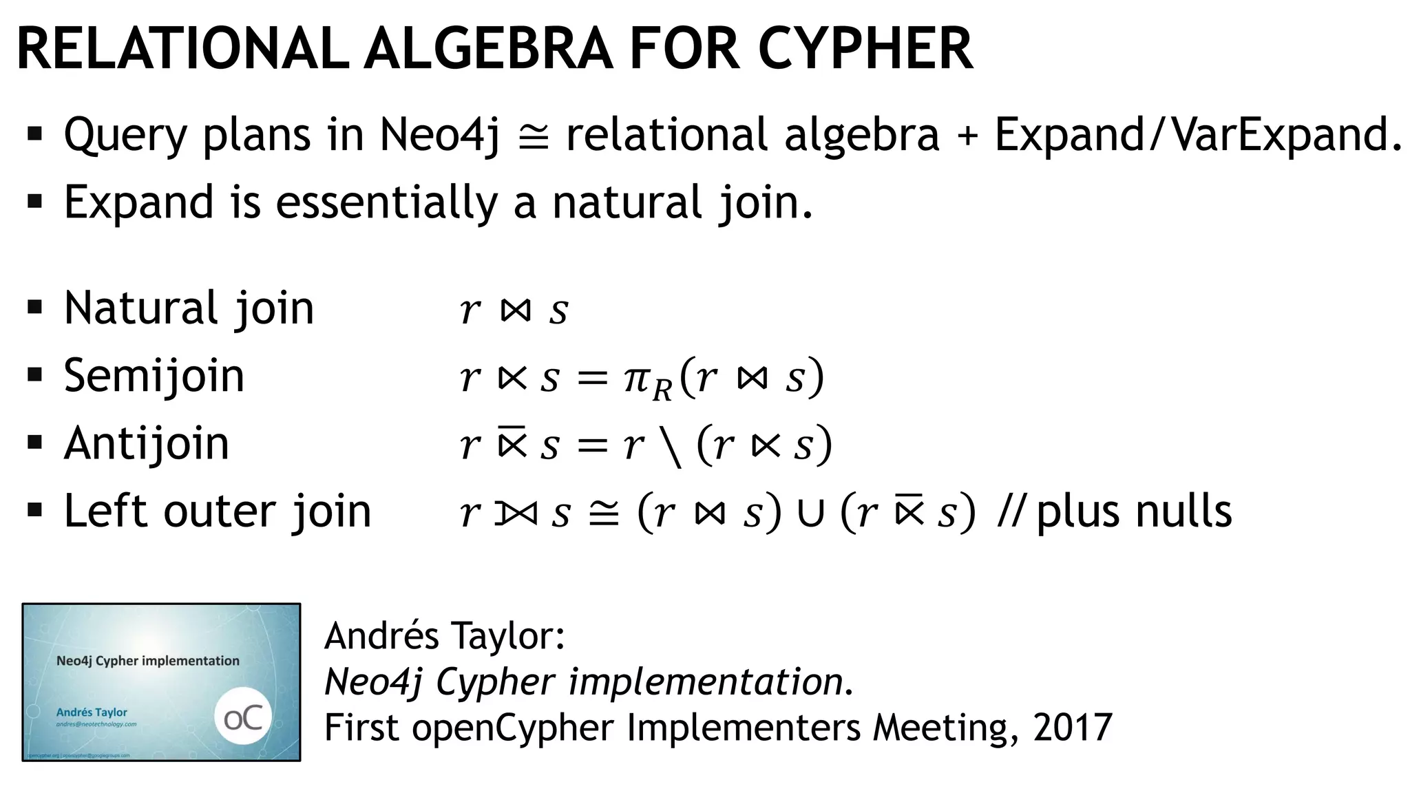 RELATIONAL ALGEBRA FOR CYPHER
 Query plans in Neo4j ≅ relational algebra + Expand/VarExpand.
 Expand is essentially a natural join.
 Natural join 𝑟 ⋈ 𝑠
 Semijoin 𝑟 ⋉ 𝑠 = 𝜋 𝑅 𝑟 ⋈ 𝑠
 Antijoin 𝑟 ഥ⋉ 𝑠 = 𝑟 ∖ 𝑟 ⋉ 𝑠
 Left outer join 𝑟 ⟕ 𝑠 ≅ 𝑟 ⋈ 𝑠 ∪ 𝑟 ഥ⋉ 𝑠 //plus nulls
Andrés Taylor:
Neo4j Cypher implementation.
First openCypher Implementers Meeting, 2017
 
