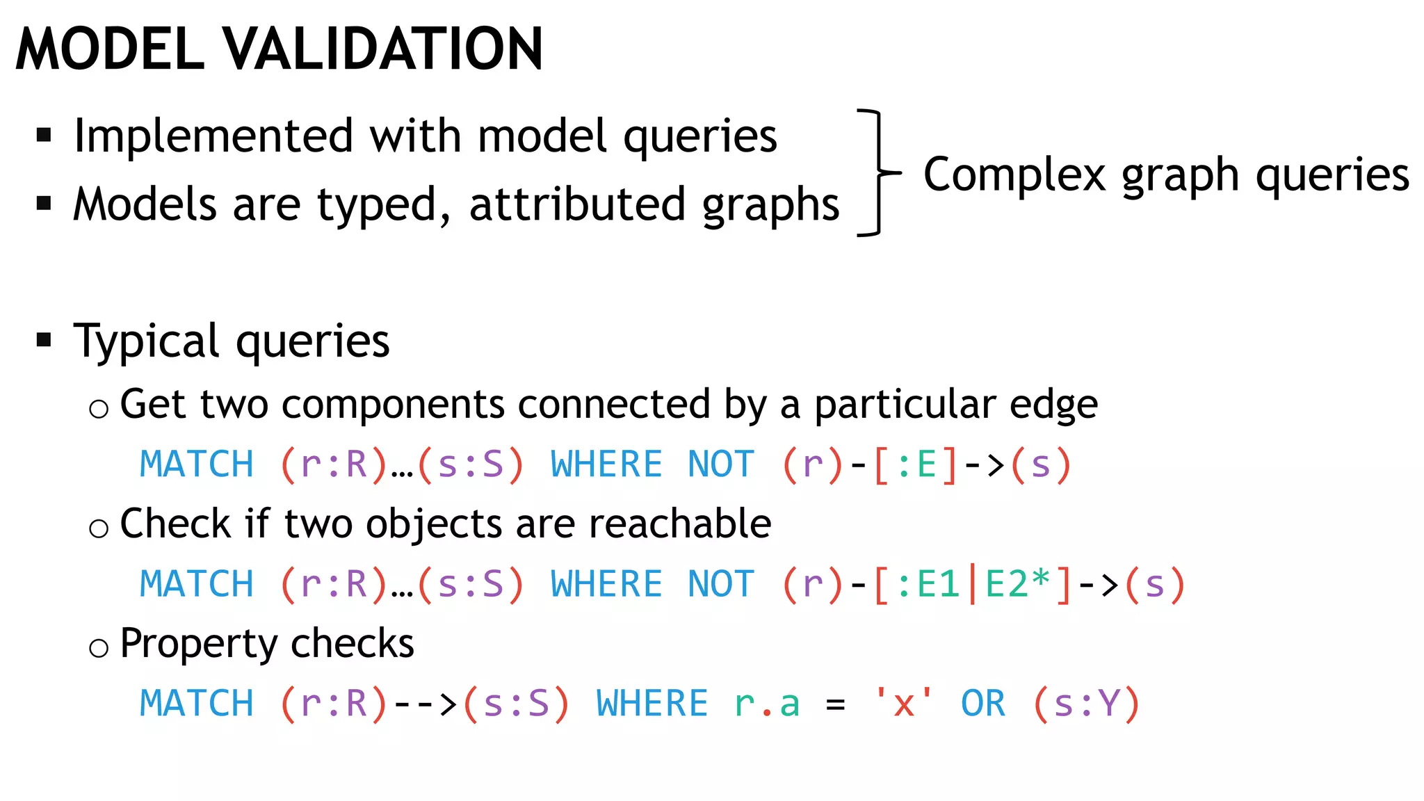 MODEL VALIDATION
 Implemented with model queries
 Models are typed, attributed graphs
 Typical queries
o Get two components connected by a particular edge
MATCH (r:R)…(s:S) WHERE NOT (r)-[:E]->(s)
o Check if two objects are reachable
MATCH (r:R)…(s:S) WHERE NOT (r)-[:E1|E2*]->(s)
o Property checks
MATCH (r:R)-->(s:S) WHERE r.a = 'x' OR (s:Y)
Complex graph queries
 