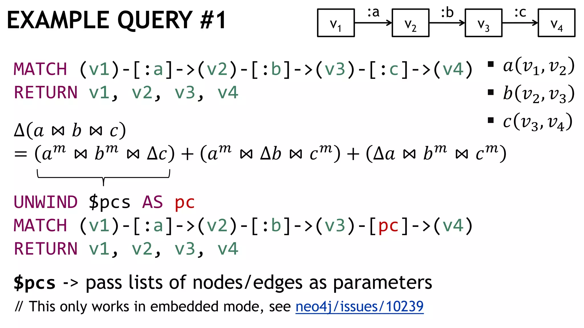 EXAMPLE QUERY #1
MATCH (v1)-[:a]->(v2)-[:b]->(v3)-[:c]->(v4)
RETURN v1, v2, v3, v4
Δ 𝑎 ⋈ 𝑏 ⋈ 𝑐
= 𝑎 𝑚
⋈ 𝑏 𝑚
⋈ Δ𝑐 + 𝑎 𝑚
⋈ Δ𝑏 ⋈ 𝑐 𝑚
+ Δ𝑎 ⋈ 𝑏 𝑚
⋈ 𝑐 𝑚
UNWIND $pcs AS pc
MATCH (v1)-[:a]->(v2)-[:b]->(v3)-[pc]->(v4)
RETURN v1, v2, v3, v4
$pcs -> pass lists of nodes/edges as parameters
// This only works in embedded mode, see neo4j/issues/10239
v1 v2 v3
:b:a
 𝑎 𝑣1, 𝑣2
 𝑏 𝑣2, 𝑣3
 𝑐 𝑣3, 𝑣4
v4
:c
 