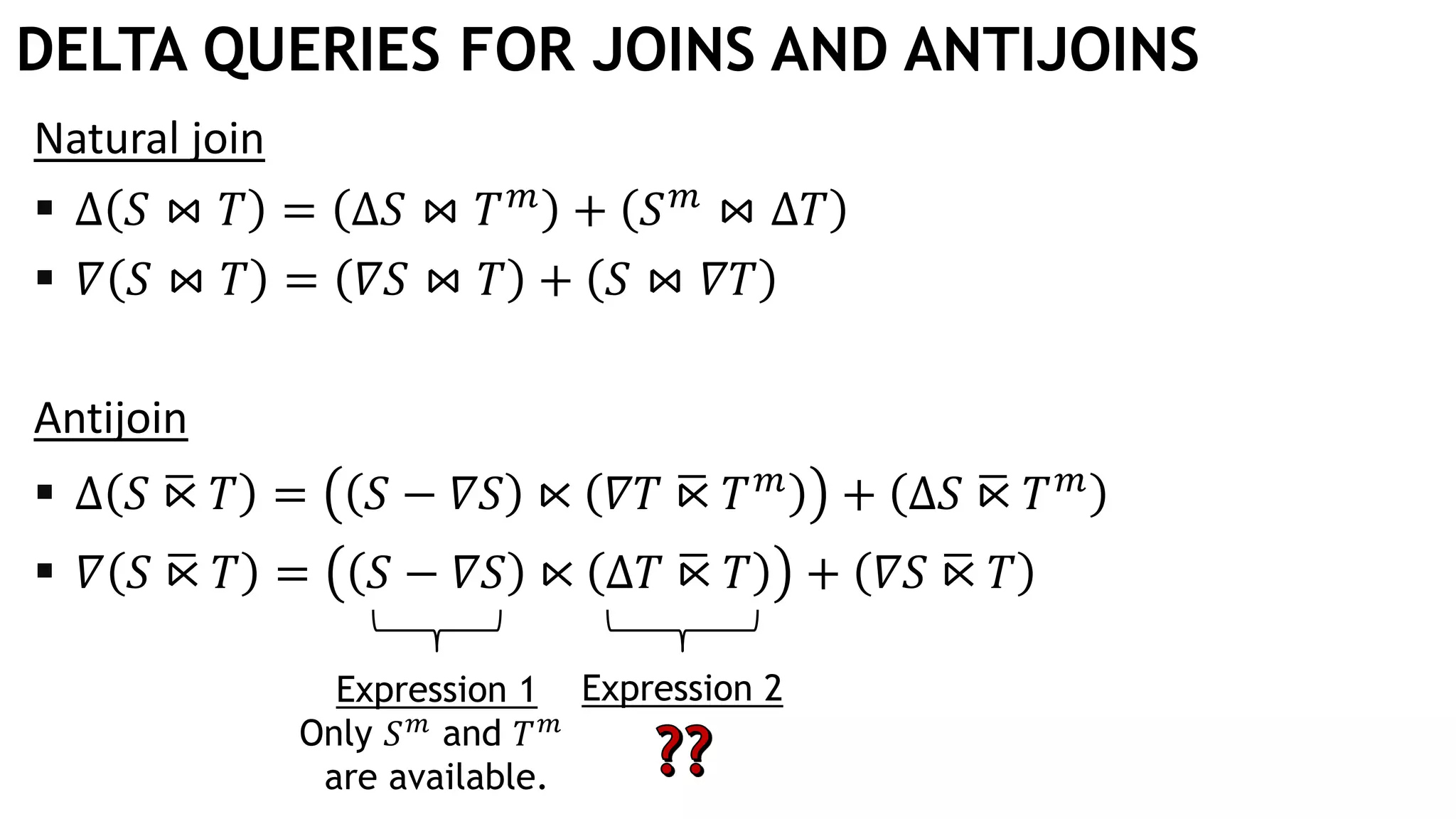 DELTA QUERIES FOR JOINS AND ANTIJOINS
Natural join
 Δ 𝑆 ⋈ 𝑇 = Δ𝑆 ⋈ 𝑇 𝑚
+ 𝑆 𝑚
⋈ Δ𝑇
 𝛻 𝑆 ⋈ 𝑇 = 𝛻𝑆 ⋈ 𝑇 + 𝑆 ⋈ 𝛻𝑇
Antijoin
 Δ 𝑆 ഥ⋉ 𝑇 = 𝑆 − 𝛻𝑆 ⋉ 𝛻𝑇 ഥ⋉ 𝑇 𝑚
+ Δ𝑆 ഥ⋉ 𝑇 𝑚
 𝛻 𝑆 ഥ⋉ 𝑇 = 𝑆 − 𝛻𝑆 ⋉ Δ𝑇 ഥ⋉ 𝑇 + 𝛻𝑆 ഥ⋉ 𝑇
Expression 2Expression 1
Only 𝑆 𝑚 and 𝑇 𝑚
are available.
 