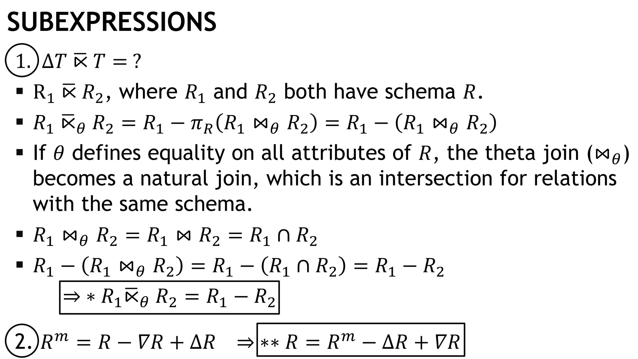 SUBEXPRESSIONS
1. Δ𝑇 ഥ⋉ 𝑇 = ?
 R1 ഥ⋉ 𝑅2, where 𝑅1 and 𝑅2 both have schema 𝑅.
 𝑅1 ഥ⋉ 𝜃 𝑅2 = 𝑅1 − 𝜋 𝑅 𝑅1 ⋈ 𝜃 𝑅2 = 𝑅1 − 𝑅1 ⋈ 𝜃 𝑅2
 If 𝜃 defines equality on all attributes of 𝑅, the theta join (⋈ 𝜃)
becomes a natural join, which is an intersection for relations
with the same schema.
 𝑅1 ⋈ 𝜃 𝑅2 = 𝑅1 ⋈ 𝑅2 = 𝑅1 ∩ 𝑅2
 𝑅1 − 𝑅1 ⋈ 𝜃 𝑅2 = 𝑅1 − 𝑅1 ∩ 𝑅2 = 𝑅1 − 𝑅2
⇒ ∗ 𝑅1 ഥ⋉ 𝜃 𝑅2 = 𝑅1 − 𝑅2
2. 𝑅 𝑚
= 𝑅 − 𝛻𝑅 + Δ𝑅 ⇒ ∗∗ 𝑅 = 𝑅 𝑚
− Δ𝑅 + 𝛻𝑅
 