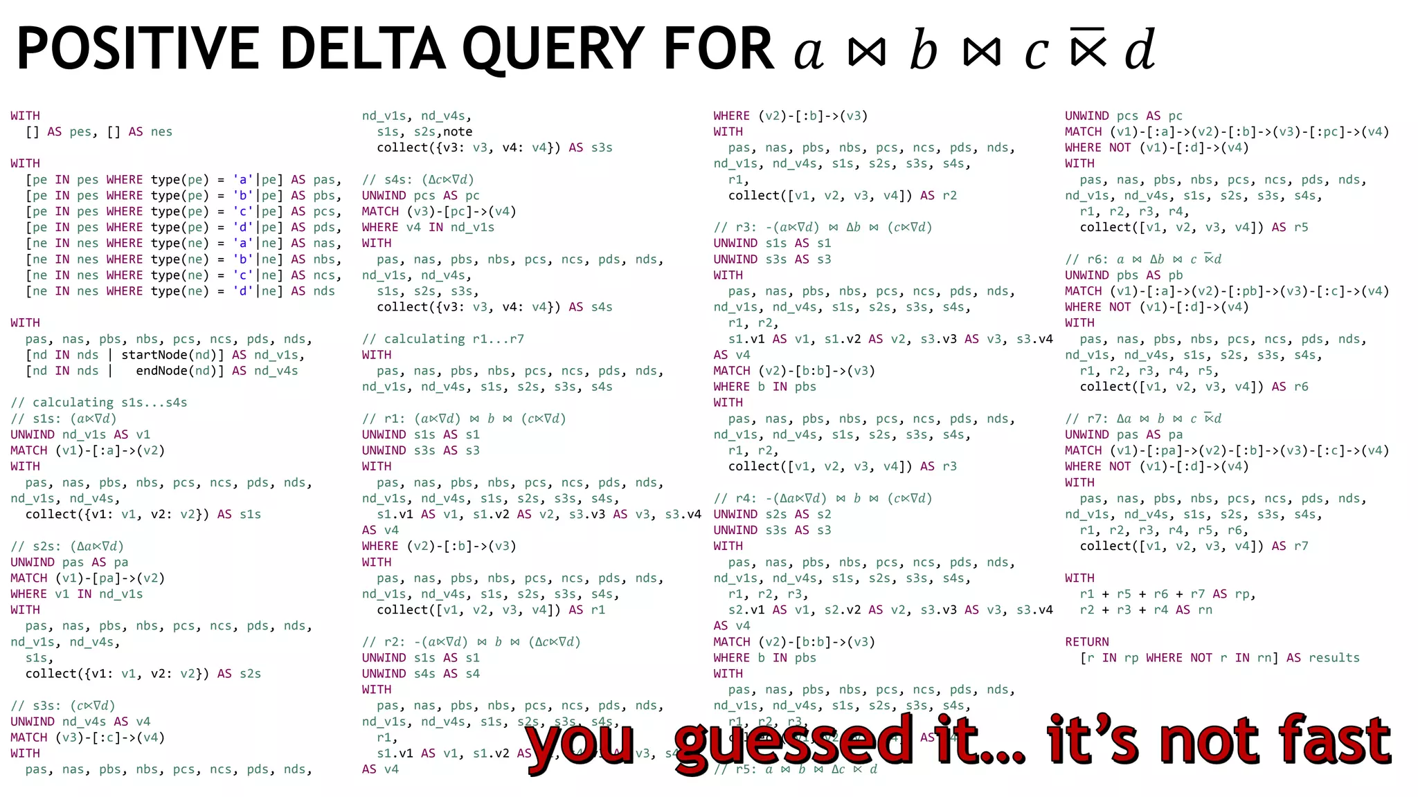 WITH
[] AS pes, [] AS nes
WITH
[pe IN pes WHERE type(pe) = 'a'|pe] AS pas,
[pe IN pes WHERE type(pe) = 'b'|pe] AS pbs,
[pe IN pes WHERE type(pe) = 'c'|pe] AS pcs,
[pe IN pes WHERE type(pe) = 'd'|pe] AS pds,
[ne IN nes WHERE type(ne) = 'a'|ne] AS nas,
[ne IN nes WHERE type(ne) = 'b'|ne] AS nbs,
[ne IN nes WHERE type(ne) = 'c'|ne] AS ncs,
[ne IN nes WHERE type(ne) = 'd'|ne] AS nds
WITH
pas, nas, pbs, nbs, pcs, ncs, pds, nds,
[nd IN nds | startNode(nd)] AS nd_v1s,
[nd IN nds | endNode(nd)] AS nd_v4s
// calculating s1s...s4s
// s1s: (𝑎⋉∇𝑑)
UNWIND nd_v1s AS v1
MATCH (v1)-[:a]->(v2)
WITH
pas, nas, pbs, nbs, pcs, ncs, pds, nds,
nd_v1s, nd_v4s,
collect({v1: v1, v2: v2}) AS s1s
// s2s: (Δ𝑎⋉∇𝑑)
UNWIND pas AS pa
MATCH (v1)-[pa]->(v2)
WHERE v1 IN nd_v1s
WITH
pas, nas, pbs, nbs, pcs, ncs, pds, nds,
nd_v1s, nd_v4s,
s1s,
collect({v1: v1, v2: v2}) AS s2s
// s3s: (𝑐⋉∇𝑑)
UNWIND nd_v4s AS v4
MATCH (v3)-[:c]->(v4)
WITH
pas, nas, pbs, nbs, pcs, ncs, pds, nds,
nd_v1s, nd_v4s,
s1s, s2s,note
collect({v3: v3, v4: v4}) AS s3s
// s4s: (Δ𝑐⋉∇𝑑)
UNWIND pcs AS pc
MATCH (v3)-[pc]->(v4)
WHERE v4 IN nd_v1s
WITH
pas, nas, pbs, nbs, pcs, ncs, pds, nds,
nd_v1s, nd_v4s,
s1s, s2s, s3s,
collect({v3: v3, v4: v4}) AS s4s
// calculating r1...r7
WITH
pas, nas, pbs, nbs, pcs, ncs, pds, nds,
nd_v1s, nd_v4s, s1s, s2s, s3s, s4s
// r1: (𝑎⋉∇𝑑) ⋈ 𝑏 ⋈ (𝑐⋉∇𝑑)
UNWIND s1s AS s1
UNWIND s3s AS s3
WITH
pas, nas, pbs, nbs, pcs, ncs, pds, nds,
nd_v1s, nd_v4s, s1s, s2s, s3s, s4s,
s1.v1 AS v1, s1.v2 AS v2, s3.v3 AS v3, s3.v4
AS v4
WHERE (v2)-[:b]->(v3)
WITH
pas, nas, pbs, nbs, pcs, ncs, pds, nds,
nd_v1s, nd_v4s, s1s, s2s, s3s, s4s,
collect([v1, v2, v3, v4]) AS r1
// r2: -(𝑎⋉∇𝑑) ⋈ 𝑏 ⋈ (Δ𝑐⋉∇𝑑)
UNWIND s1s AS s1
UNWIND s4s AS s4
WITH
pas, nas, pbs, nbs, pcs, ncs, pds, nds,
nd_v1s, nd_v4s, s1s, s2s, s3s, s4s,
r1,
s1.v1 AS v1, s1.v2 AS v2, s4.v3 AS v3, s4.v4
AS v4
WHERE (v2)-[:b]->(v3)
WITH
pas, nas, pbs, nbs, pcs, ncs, pds, nds,
nd_v1s, nd_v4s, s1s, s2s, s3s, s4s,
r1,
collect([v1, v2, v3, v4]) AS r2
// r3: -(𝑎⋉∇𝑑) ⋈ Δ𝑏 ⋈ (𝑐⋉∇𝑑)
UNWIND s1s AS s1
UNWIND s3s AS s3
WITH
pas, nas, pbs, nbs, pcs, ncs, pds, nds,
nd_v1s, nd_v4s, s1s, s2s, s3s, s4s,
r1, r2,
s1.v1 AS v1, s1.v2 AS v2, s3.v3 AS v3, s3.v4
AS v4
MATCH (v2)-[b:b]->(v3)
WHERE b IN pbs
WITH
pas, nas, pbs, nbs, pcs, ncs, pds, nds,
nd_v1s, nd_v4s, s1s, s2s, s3s, s4s,
r1, r2,
collect([v1, v2, v3, v4]) AS r3
// r4: -(Δ𝑎⋉∇𝑑) ⋈ 𝑏 ⋈ (𝑐⋉∇𝑑)
UNWIND s2s AS s2
UNWIND s3s AS s3
WITH
pas, nas, pbs, nbs, pcs, ncs, pds, nds,
nd_v1s, nd_v4s, s1s, s2s, s3s, s4s,
r1, r2, r3,
s2.v1 AS v1, s2.v2 AS v2, s3.v3 AS v3, s3.v4
AS v4
MATCH (v2)-[b:b]->(v3)
WHERE b IN pbs
WITH
pas, nas, pbs, nbs, pcs, ncs, pds, nds,
nd_v1s, nd_v4s, s1s, s2s, s3s, s4s,
r1, r2, r3,
collect([v1, v2, v3, v4]) AS r4
// r5: 𝑎 ⋈ 𝑏 ⋈ Δ𝑐 ̅⋉ 𝑑
UNWIND pcs AS pc
MATCH (v1)-[:a]->(v2)-[:b]->(v3)-[:pc]->(v4)
WHERE NOT (v1)-[:d]->(v4)
WITH
pas, nas, pbs, nbs, pcs, ncs, pds, nds,
nd_v1s, nd_v4s, s1s, s2s, s3s, s4s,
r1, r2, r3, r4,
collect([v1, v2, v3, v4]) AS r5
// r6: 𝑎 ⋈ Δ𝑏 ⋈ 𝑐 ̅⋉ 𝑑
UNWIND pbs AS pb
MATCH (v1)-[:a]->(v2)-[:pb]->(v3)-[:c]->(v4)
WHERE NOT (v1)-[:d]->(v4)
WITH
pas, nas, pbs, nbs, pcs, ncs, pds, nds,
nd_v1s, nd_v4s, s1s, s2s, s3s, s4s,
r1, r2, r3, r4, r5,
collect([v1, v2, v3, v4]) AS r6
// r7: Δ𝑎 ⋈ 𝑏 ⋈ 𝑐 ̅⋉ 𝑑
UNWIND pas AS pa
MATCH (v1)-[:pa]->(v2)-[:b]->(v3)-[:c]->(v4)
WHERE NOT (v1)-[:d]->(v4)
WITH
pas, nas, pbs, nbs, pcs, ncs, pds, nds,
nd_v1s, nd_v4s, s1s, s2s, s3s, s4s,
r1, r2, r3, r4, r5, r6,
collect([v1, v2, v3, v4]) AS r7
WITH
r1 + r5 + r6 + r7 AS rp,
r2 + r3 + r4 AS rn
RETURN
[r IN rp WHERE NOT r IN rn] AS results
POSITIVE DELTA QUERY FOR 𝑎 ⋈ 𝑏 ⋈ 𝑐 ഥ⋉ 𝑑
 
