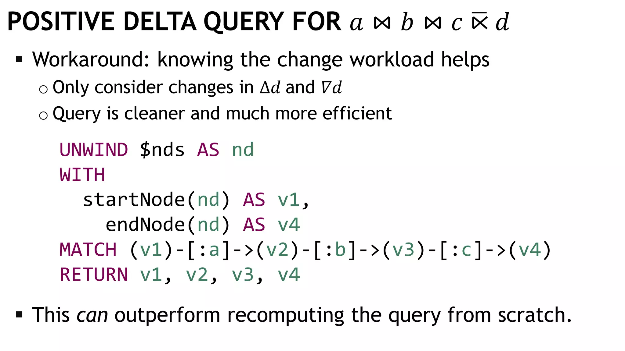 POSITIVE DELTA QUERY FOR 𝑎 ⋈ 𝑏 ⋈ 𝑐 ഥ⋉ 𝑑
 Workaround: knowing the change workload helps
o Only consider changes in Δ𝑑 and 𝛻𝑑
o Query is cleaner and much more efficient
UNWIND $nds AS nd
WITH
startNode(nd) AS v1,
endNode(nd) AS v4
MATCH (v1)-[:a]->(v2)-[:b]->(v3)-[:c]->(v4)
RETURN v1, v2, v3, v4
 This can outperform recomputing the query from scratch.
 
