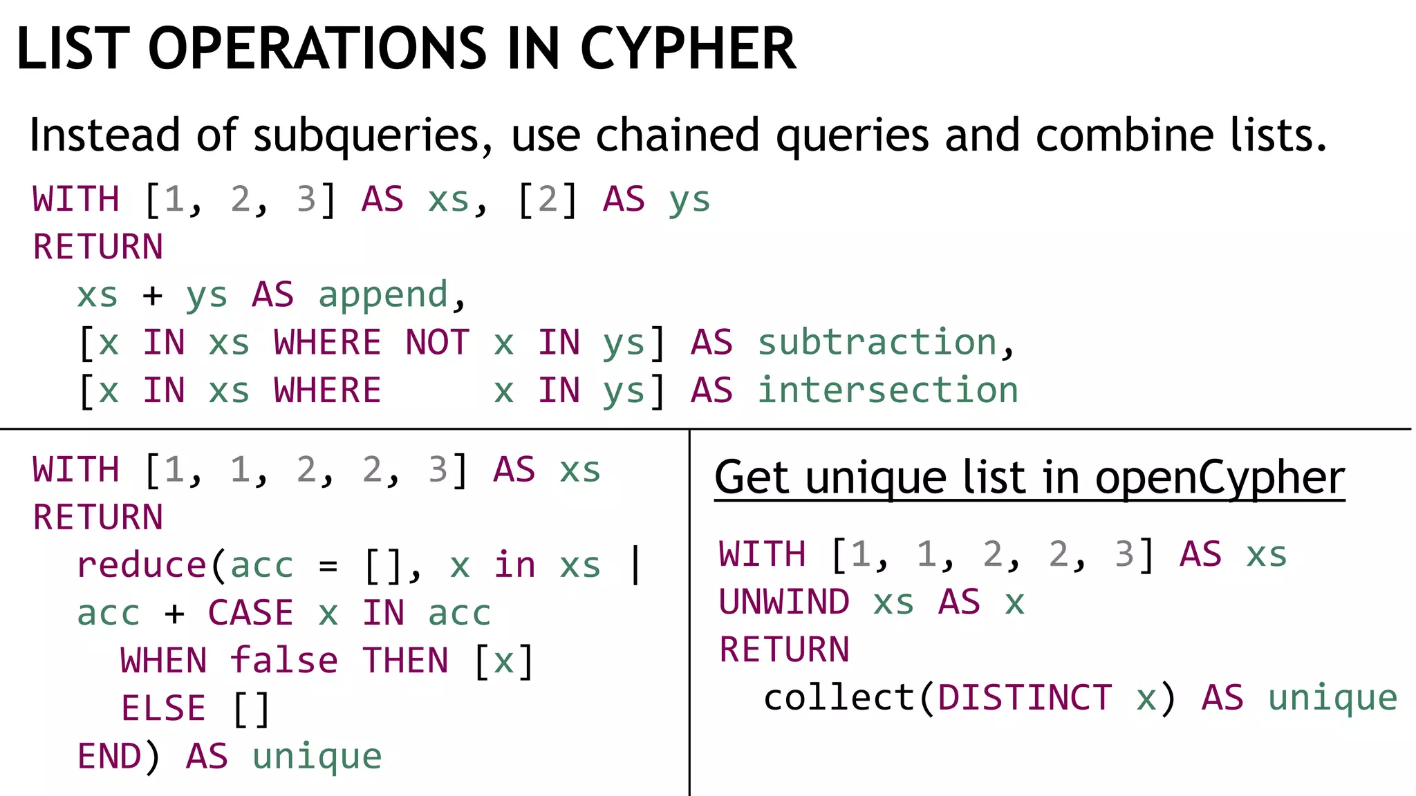 LIST OPERATIONS IN CYPHER
Instead of subqueries, use chained queries and combine lists.
WITH [1, 1, 2, 2, 3] AS xs
UNWIND xs AS x
RETURN
collect(DISTINCT x) AS unique
WITH [1, 2, 3] AS xs, [2] AS ys
RETURN
xs + ys AS append,
[x IN xs WHERE NOT x IN ys] AS subtraction,
[x IN xs WHERE x IN ys] AS intersection
WITH [1, 1, 2, 2, 3] AS xs
RETURN
reduce(acc = [], x in xs |
acc + CASE x IN acc
WHEN false THEN [x]
ELSE []
END) AS unique
Get unique list in openCypher
 