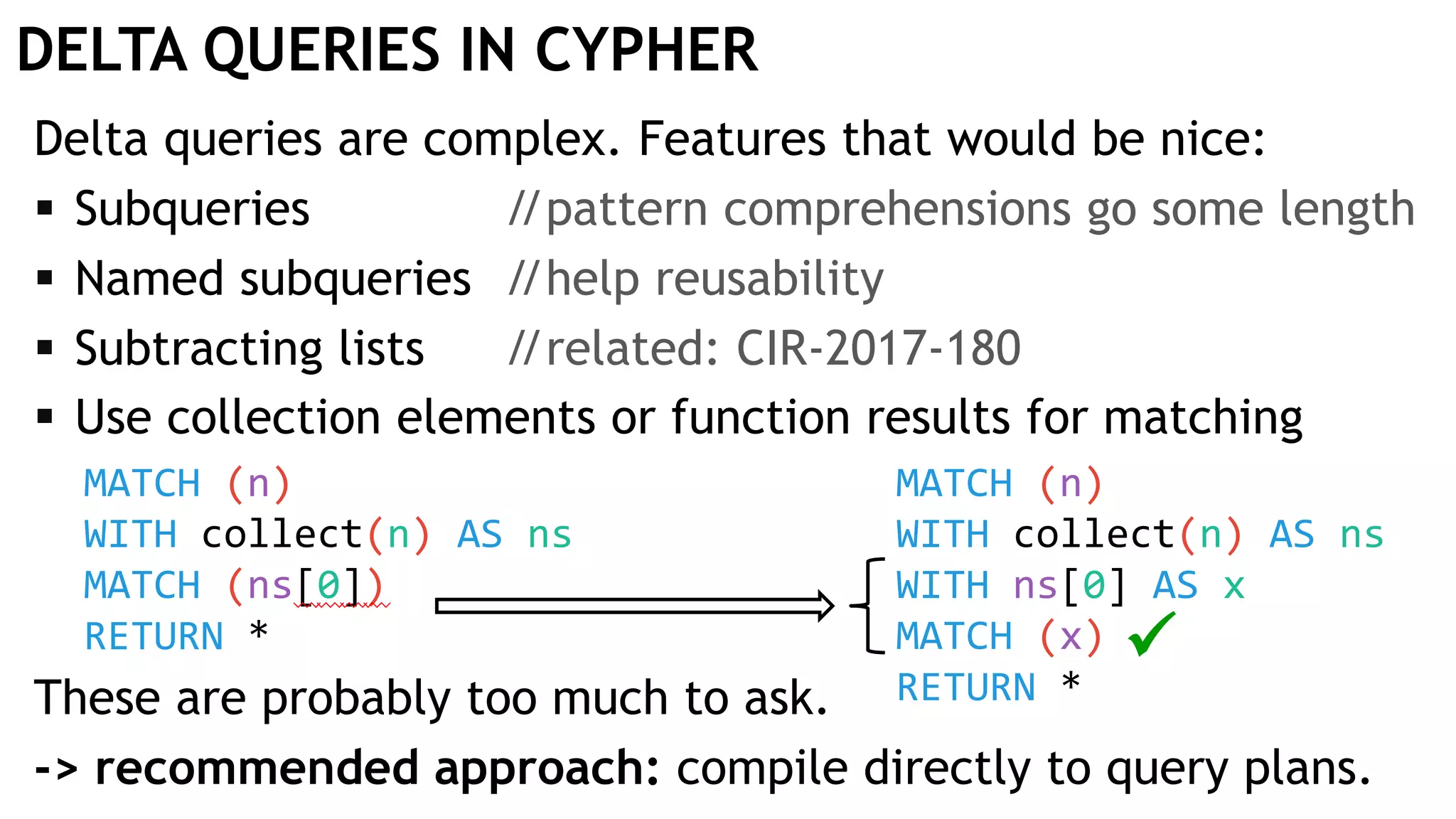 DELTA QUERIES IN CYPHER
Delta queries are complex. Features that would be nice:
 Subqueries //pattern comprehensions go some length
 Named subqueries //help reusability
 Subtracting lists //related: CIR-2017-180
 Use collection elements or function results for matching
These are probably too much to ask.
-> recommended approach: compile directly to query plans.
MATCH (n)
WITH collect(n) AS ns
MATCH (ns[0])
RETURN *
MATCH (n)
WITH collect(n) AS ns
WITH ns[0] AS x
MATCH (x)
RETURN *

 