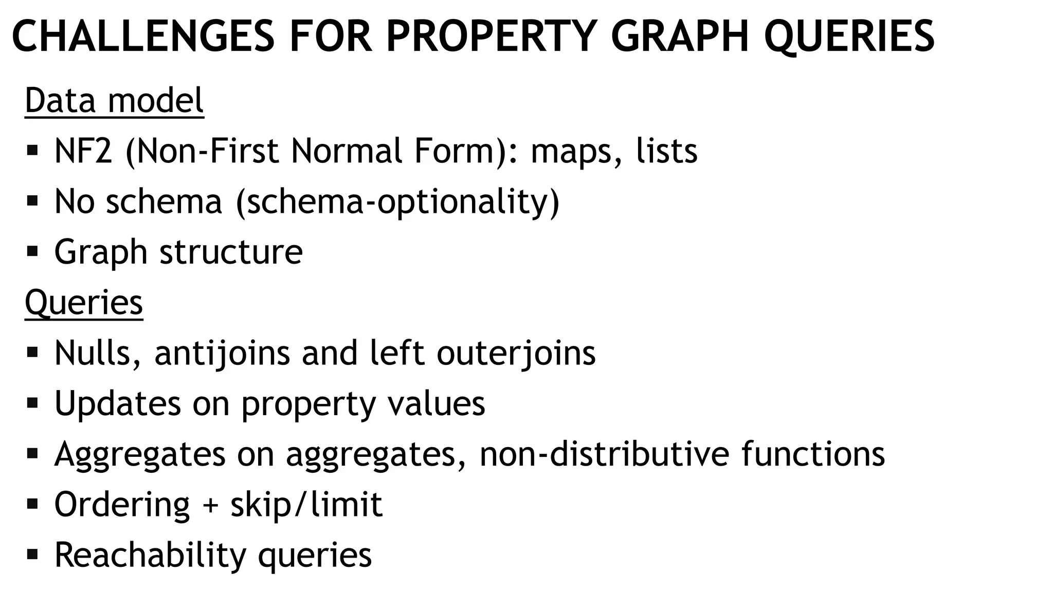 CHALLENGES FOR PROPERTY GRAPH QUERIES
Data model
 NF2 (Non-First Normal Form): maps, lists
 No schema (schema-optionality)
 Graph structure
Queries
 Nulls, antijoins and left outerjoins
 Updates on property values
 Aggregates on aggregates, non-distributive functions
 Ordering + skip/limit
 Reachability queries
 