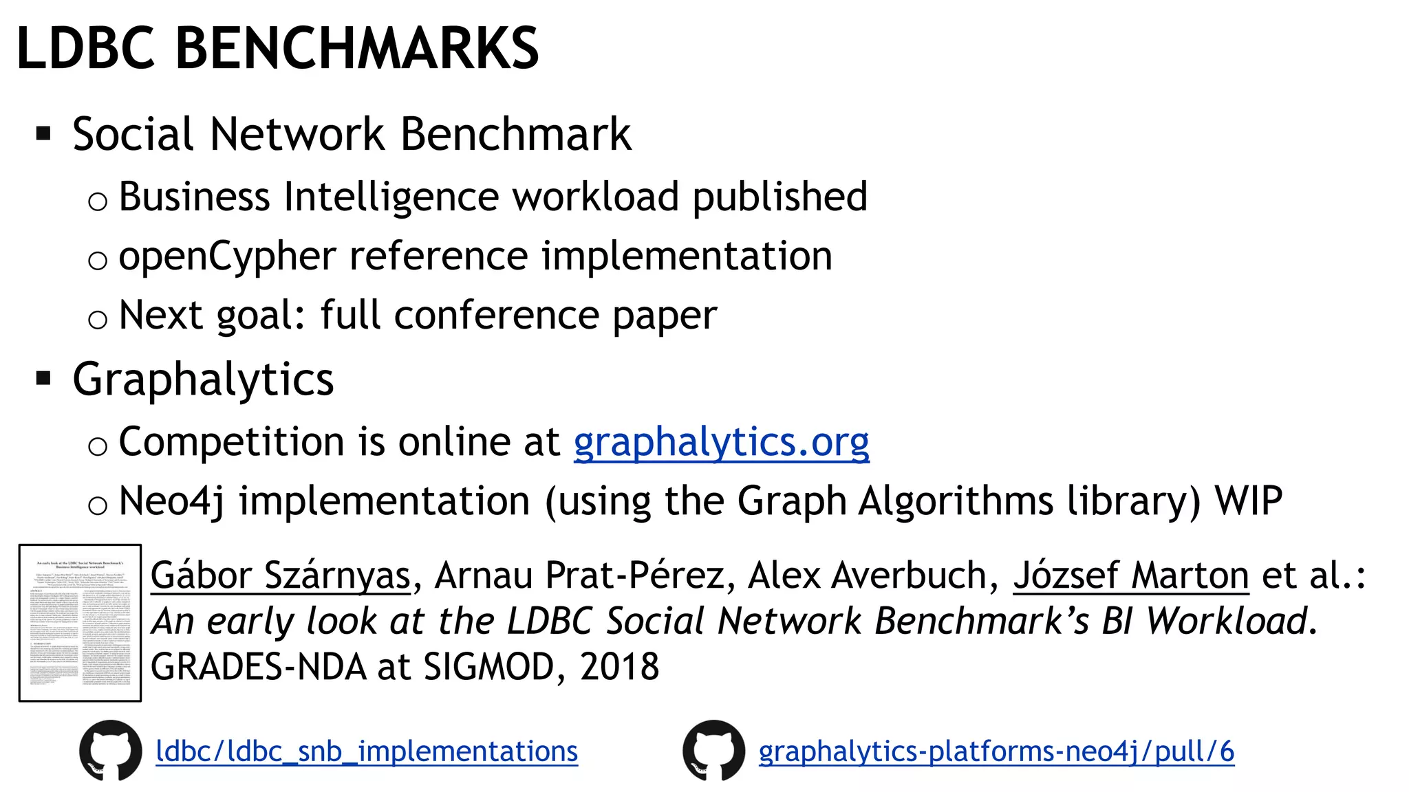 LDBC BENCHMARKS
 Social Network Benchmark
o Business Intelligence workload published
o openCypher reference implementation
o Next goal: full conference paper
 Graphalytics
o Competition is online at graphalytics.org
o Neo4j implementation (using the Graph Algorithms library) WIP
graphalytics-platforms-neo4j/pull/6
Gábor Szárnyas, Arnau Prat-Pérez, Alex Averbuch, József Marton et al.:
An early look at the LDBC Social Network Benchmark’s BI Workload.
GRADES-NDA at SIGMOD, 2018
ldbc/ldbc_snb_implementations
 