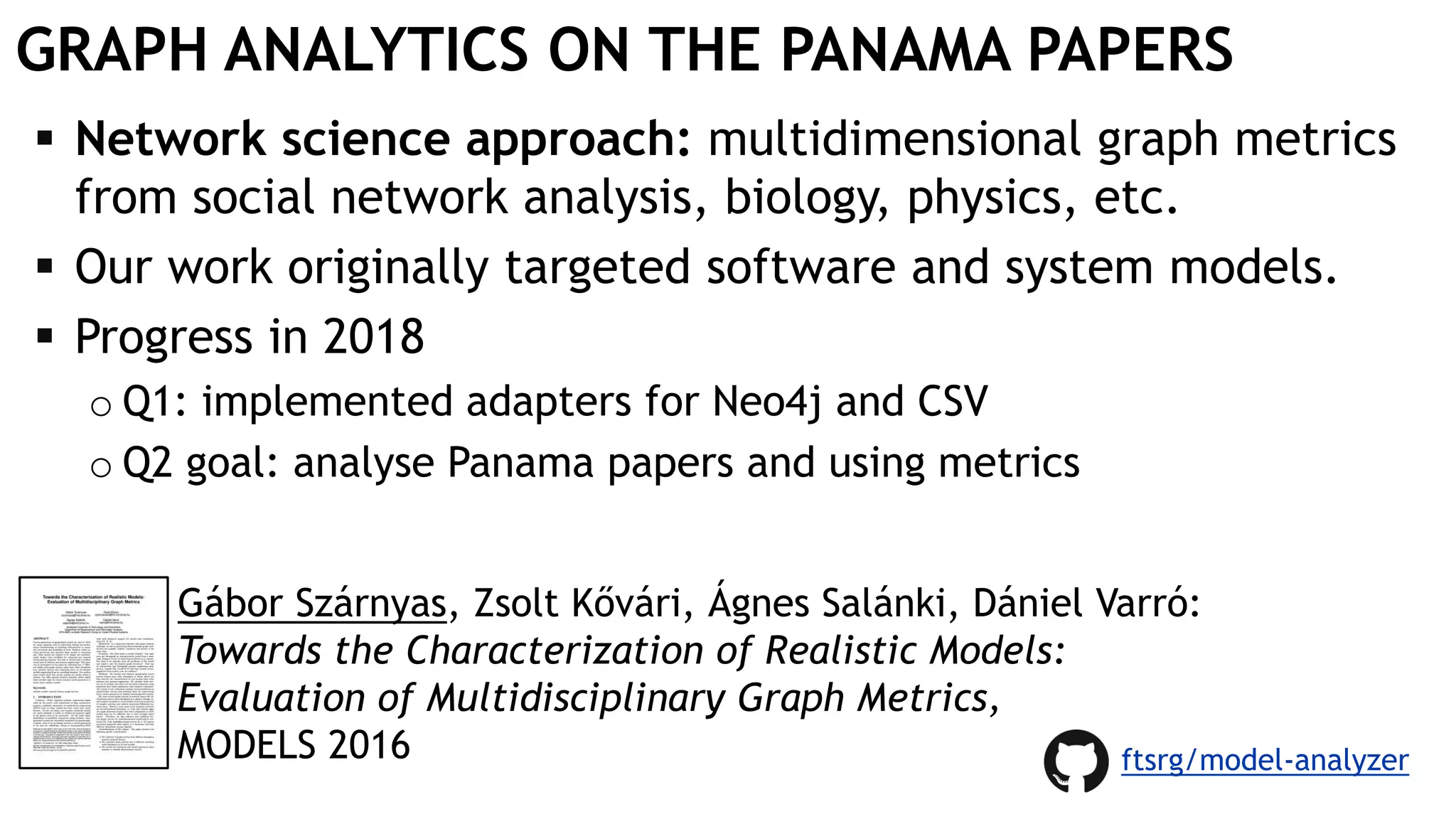 GRAPH ANALYTICS ON THE PANAMA PAPERS
 Network science approach: multidimensional graph metrics
from social network analysis, biology, physics, etc.
 Our work originally targeted software and system models.
 Progress in 2018
o Q1: implemented adapters for Neo4j and CSV
o Q2 goal: analyse Panama papers and using metrics
Gábor Szárnyas, Zsolt Kővári, Ágnes Salánki, Dániel Varró:
Towards the Characterization of Realistic Models:
Evaluation of Multidisciplinary Graph Metrics,
MODELS 2016 ftsrg/model-analyzer
 