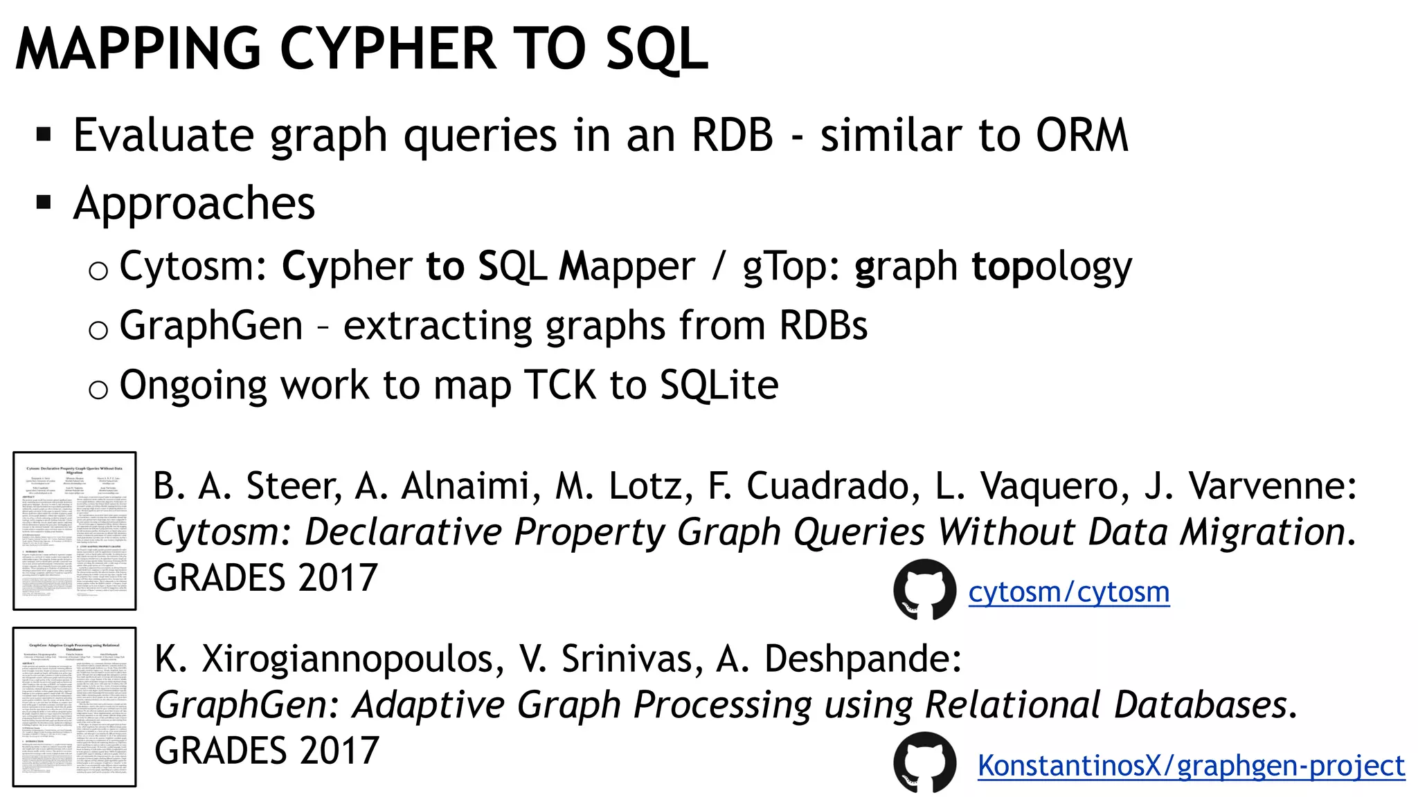 MAPPING CYPHER TO SQL
 Evaluate graph queries in an RDB - similar to ORM
 Approaches
o Cytosm: Cypher to SQL Mapper / gTop: graph topology
o GraphGen – extracting graphs from RDBs
o Ongoing work to map TCK to SQLite
B. A. Steer, A. Alnaimi, M. Lotz, F. Cuadrado, L. Vaquero, J. Varvenne:
Cytosm: Declarative Property Graph Queries Without Data Migration.
GRADES 2017
K. Xirogiannopoulos, V. Srinivas, A. Deshpande:
GraphGen: Adaptive Graph Processing using Relational Databases.
GRADES 2017
cytosm/cytosm
KonstantinosX/graphgen-project
 