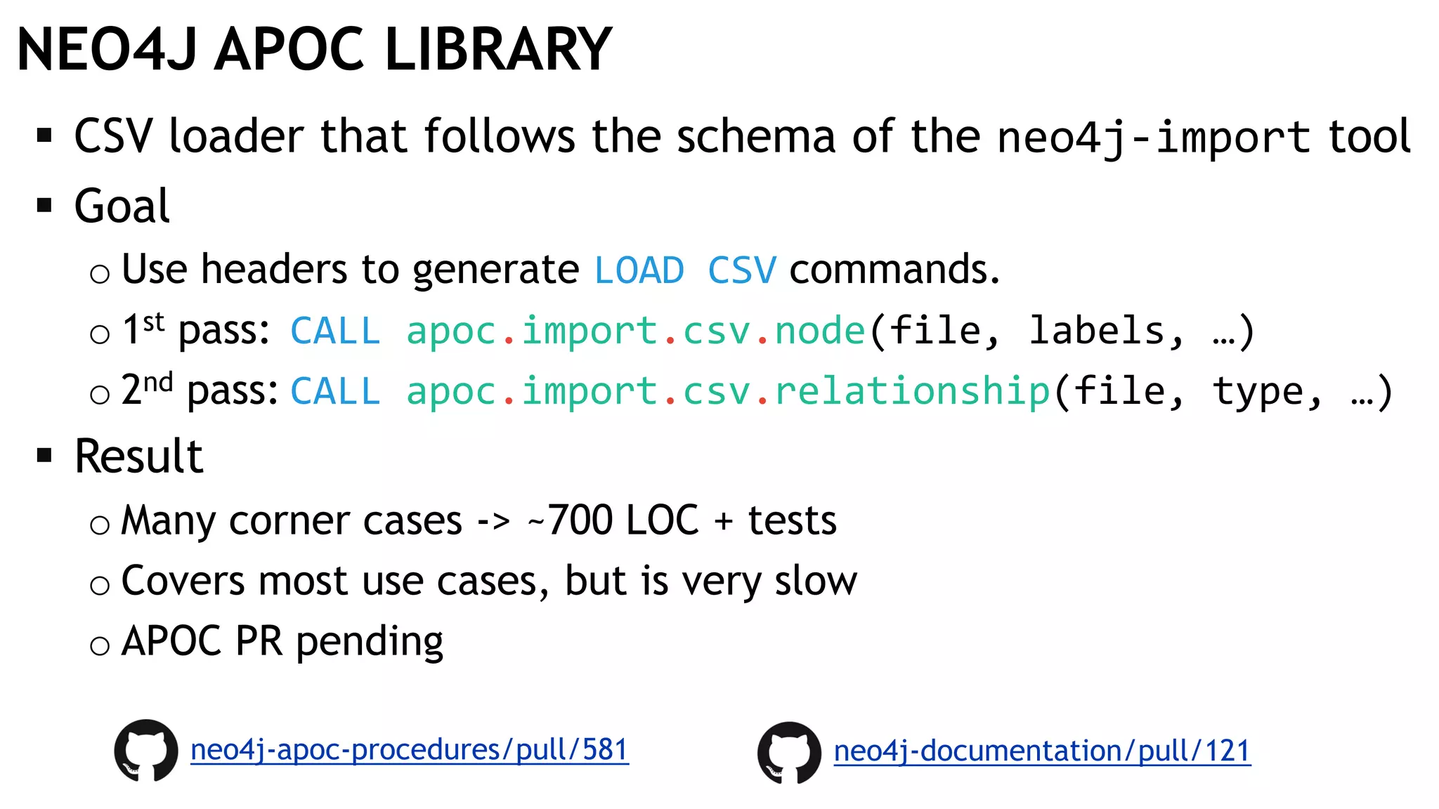 NEO4J APOC LIBRARY
 CSV loader that follows the schema of the neo4j-import tool
 Goal
o Use headers to generate LOAD CSV commands.
o 1st pass: CALL apoc.import.csv.node(file, labels, …)
o 2nd pass: CALL apoc.import.csv.relationship(file, type, …)
 Result
o Many corner cases -> ~700 LOC + tests
o Covers most use cases, but is very slow
o APOC PR pending
neo4j-apoc-procedures/pull/581 neo4j-documentation/pull/121
 