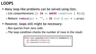 LOOPS
 Many loop-like problems can be solved using lists:
o List comprehensions: [x IN xs WHERE condition | f(x)]
o Reduce: reduce(acc = "", x IN list | acc + x.prop)
 However, loops still might be necessary:
o Run queries from Java code
o The loop condition checks the number of rows in the result
while (gds.execute(conditionQuery).hasNext()) {
gds.execute(step1Query);
gds.execute(step2Query);
}
 