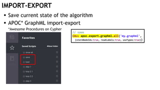 IMPORT-EXPORT
 Save current state of the algorithm
 APOC* GraphML import-export
*Awesome Procedures on Cypher
// save
CALL apoc.export.graphml.all('my.graphml',
{storeNodeIds:true, readLabels:true, useTypes:true})
 