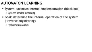 AUTOMATON LEARNING
 System: unknown internal implementation (black box)
o System Under Learning
 Goal: determine the internal operation of the system
(~reverse engineering)
o Hypothesis Model
 