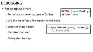DEBUGGING
 For complex errors
o Formulate an error pattern in Cypher
o Use this to define a breakpoint in the code
o Load the state where
the error occurred
o Debug step by step
MATCH (node:Faulty)
RETURN node
if (gds.execute(query).hasNext())
// breakpoint
 