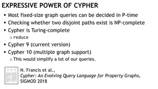 EXPRESSIVE POWER OF CYPHER
 Most fixed-size graph queries can be decided in P-time
 Checking whether two disjoint paths exist is NP-complete
 Cypher is Turing-complete
o reduce
 Cypher 9 (current version)
 Cypher 10 (multiple graph support)
o This would simplify a lot of our queries.
N. Francis et al.,
Cypher: An Evolving Query Language for Property Graphs,
SIGMOD 2018
 