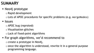 SUMMARY
 Neo4j prototype
o Rapid development
o Lots of APOC procedures for specific problems (e.g. mergeNodes)
 Issues
o APOC bug (reproted)
o Visualisation glitches
o Lack of fixed-point algorithms
 For graph algorithms, we’d recommend to
o create a prototype in Neo4j,
o once the algorithm is understood, rewrite it in a general purpose
programming language.
 