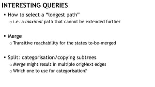 INTERESTING QUERIES
 How to select a “longest path”
o i.e. a maximal path that cannot be extended further
 Merge
o Transitive reachability for the states to-be-merged
 Split: categorisation/copying subtrees
o Merge might result in multiple origNext edges
o Which one to use for categorisation?
 