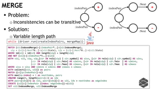 MERGE +
-
:indexPair
:indexPair
 Problem:
o Inconsistencies can be transitive
 Solution:
o Variable length path
:indexPair
:indexPair
+
-:Next
:Next
MATCH (s1:IndexedMerge)-[:IndexPair*..]-(s2:IndexedMerge),
s1p = (s1)-[:Next*0..]->(s12:State), s2p = (s2)-[:Next*0..]->(s22:State)
WHERE id(s1) > id(s2) AND length(s1p) = length(s2p)
AND NOT (s12)-[:IndexPair*0..]-(s22)
WITH s12, s22, s1p, s2p,[s1r IN rels(s1p) | s1r.symbol] AS s1ss, [s2r IN rels(s2p) | s2r.symbol] AS s2ss,
[s1r IN rels(s1p) | s1r.Tmin] AS s1mins, [s2r IN rels(s2p) | s2r.Tmin ] AS s2mins,
[s1r IN rels(s1p) | s1r.Tmax] AS s1maxs, [s2r IN rels(s2p) | s2r.Tmax ] AS s2maxs
WHERE s1ss = s2ss AND s1mins = s2mins AND s1maxs = s2maxs
WITH collect([s12, s22]) as pairs
MATCH ()-[ip:IndexPair]->()
WITH max(ip.index) + 1 as nextIndex, pairs
UNWIND range(0, length(pairs)-1) as idx
WITH pairs[idx][0] as s12, pairs[idx][1] as s22, idx + nextIndex as edgeIndex
CREATE (s12)-[:IndexPair {index: edgeIndex}]->(s22)
SET s12:IndexedMerge, s22:IndexedMerge
while (driver.run(createIndexPairs, mergeMap))
 
