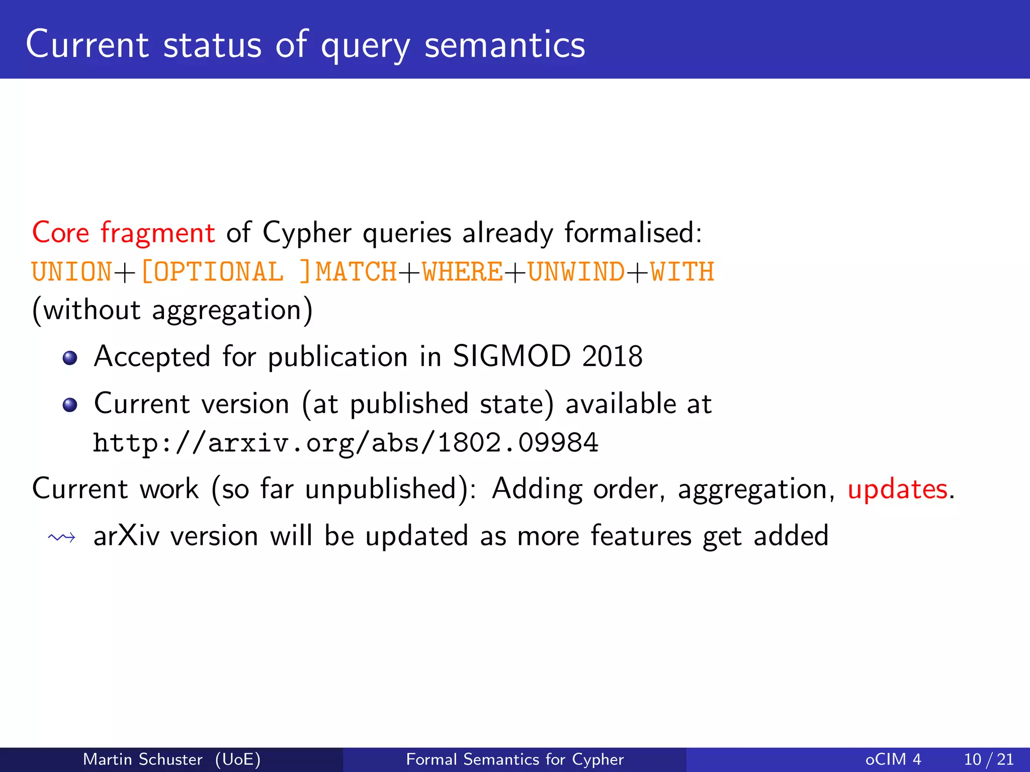 Current status of query semantics
Core fragment of Cypher queries already formalised:
UNION+[OPTIONAL ]MATCH+WHERE+UNWIND+WITH
(without aggregation)
Accepted for publication in SIGMOD 2018
Current version (at published state) available at
http://arxiv.org/abs/1802.09984
Current work (so far unpublished): Adding order, aggregation, updates.
arXiv version will be updated as more features get added
Martin Schuster (UoE) Formal Semantics for Cypher oCIM 4 10 / 21
 