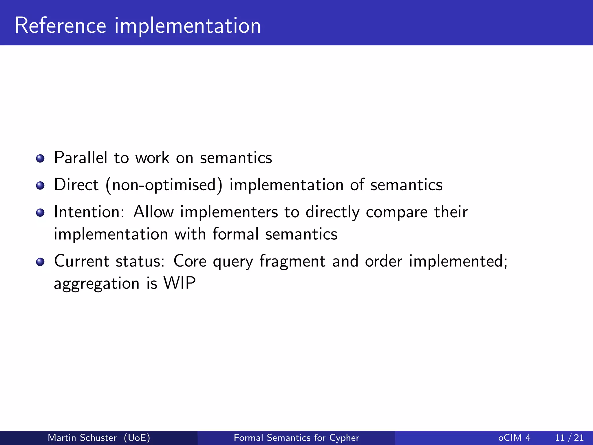Reference implementation
Parallel to work on semantics
Direct (non-optimised) implementation of semantics
Intention: Allow implementers to directly compare their
implementation with formal semantics
Current status: Core query fragment and order implemented;
aggregation is WIP
Martin Schuster (UoE) Formal Semantics for Cypher oCIM 4 11 / 21
 