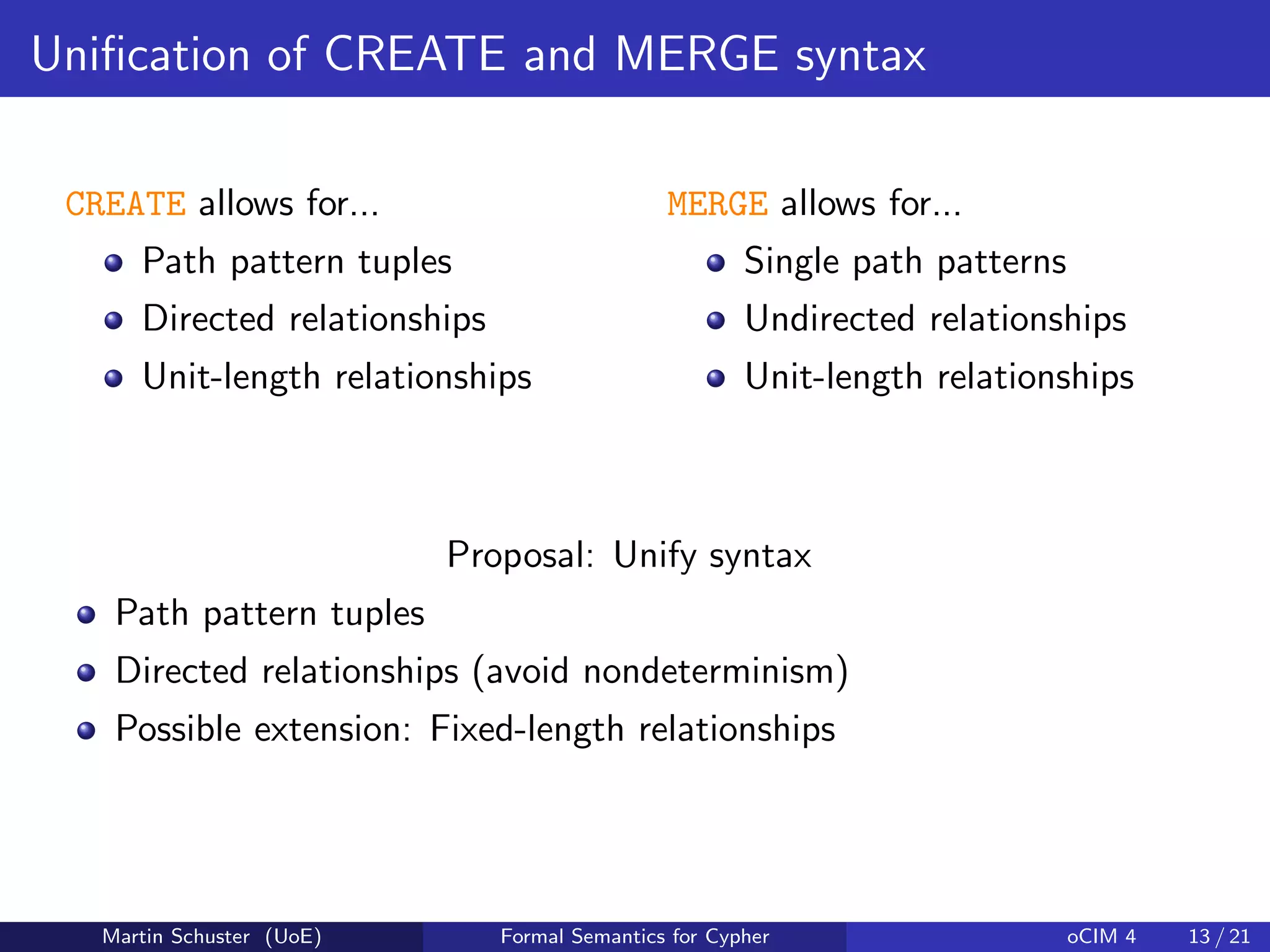 Uniﬁcation of CREATE and MERGE syntax
CREATE allows for...
Path pattern tuples
Directed relationships
Unit-length relationships
MERGE allows for...
Single path patterns
Undirected relationships
Unit-length relationships
Proposal: Unify syntax
Path pattern tuples
Directed relationships (avoid nondeterminism)
Possible extension: Fixed-length relationships
Martin Schuster (UoE) Formal Semantics for Cypher oCIM 4 13 / 21
 