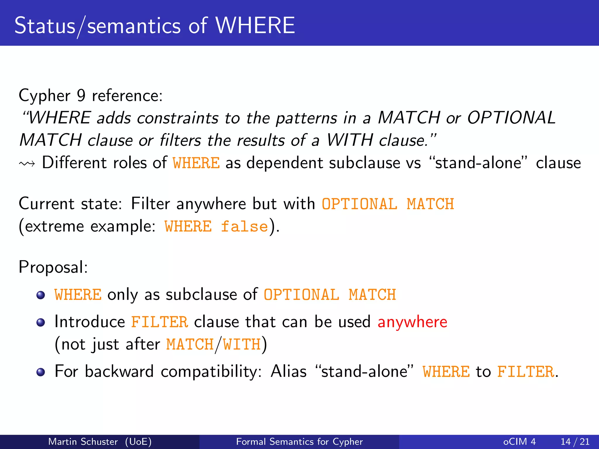 Status/semantics of WHERE
Cypher 9 reference:
“WHERE adds constraints to the patterns in a MATCH or OPTIONAL
MATCH clause or ﬁlters the results of a WITH clause.”
Diﬀerent roles of WHERE as dependent subclause vs “stand-alone” clause
Current state: Filter anywhere but with OPTIONAL MATCH
(extreme example: WHERE false).
Proposal:
WHERE only as subclause of OPTIONAL MATCH
Introduce FILTER clause that can be used anywhere
(not just after MATCH/WITH)
For backward compatibility: Alias “stand-alone” WHERE to FILTER.
Martin Schuster (UoE) Formal Semantics for Cypher oCIM 4 14 / 21
 