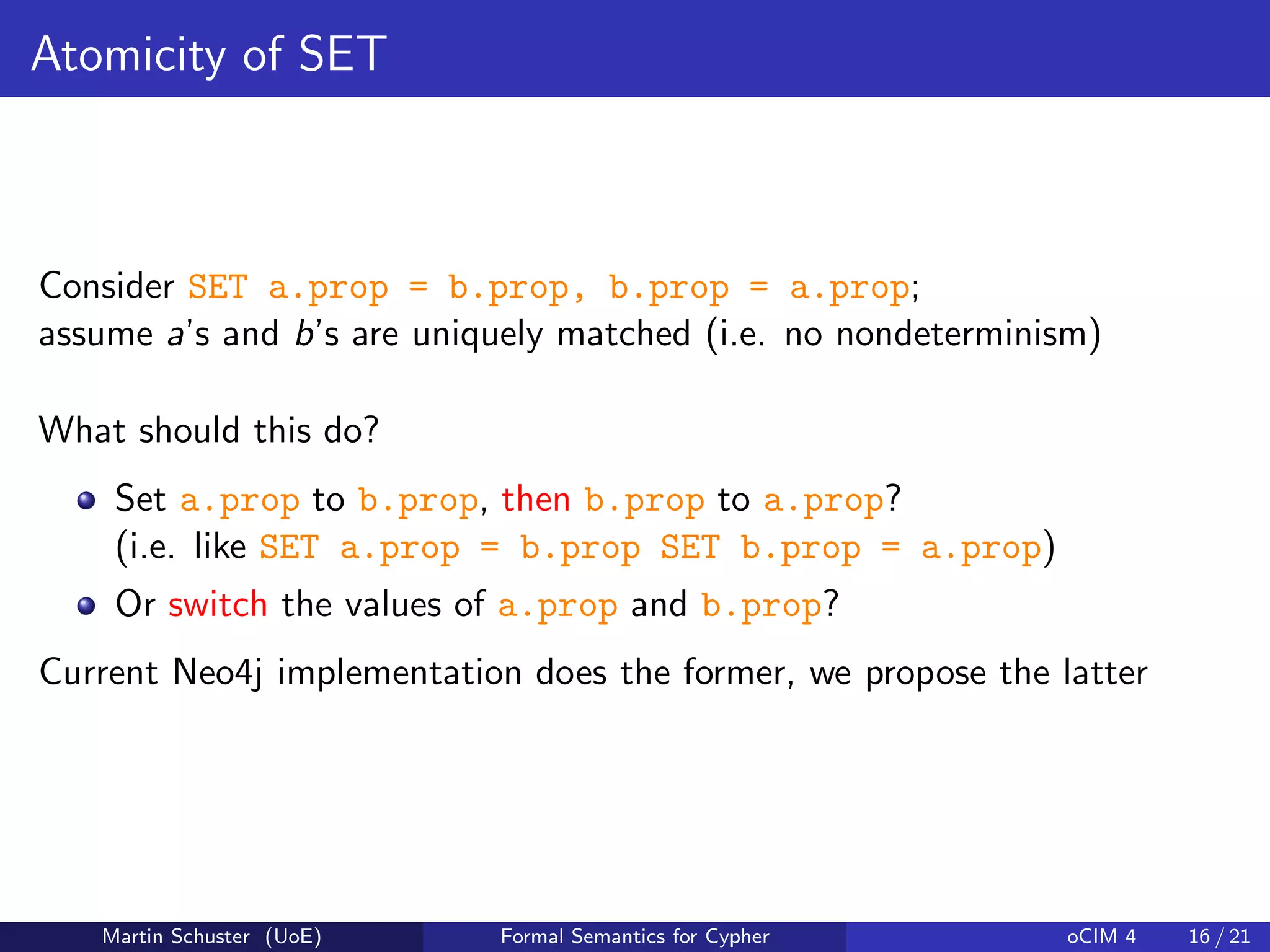Atomicity of SET
Consider SET a.prop = b.prop, b.prop = a.prop;
assume a’s and b’s are uniquely matched (i.e. no nondeterminism)
What should this do?
Set a.prop to b.prop, then b.prop to a.prop?
(i.e. like SET a.prop = b.prop SET b.prop = a.prop)
Or switch the values of a.prop and b.prop?
Current Neo4j implementation does the former, we propose the latter
Martin Schuster (UoE) Formal Semantics for Cypher oCIM 4 16 / 21
 