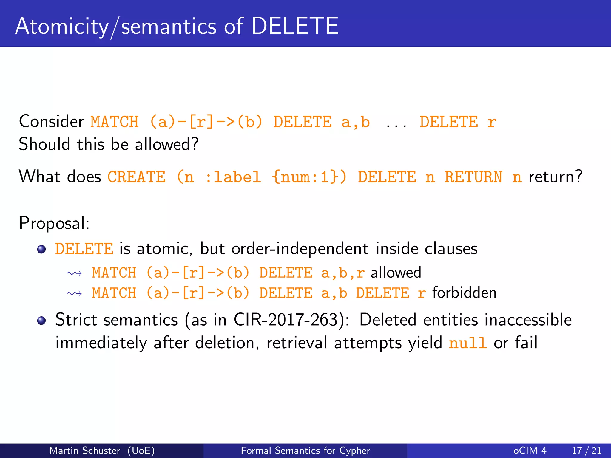 Atomicity/semantics of DELETE
Consider MATCH (a)-[r]->(b) DELETE a,b . . . DELETE r
Should this be allowed?
What does CREATE (n :label {num:1}) DELETE n RETURN n return?
Proposal:
DELETE is atomic, but order-independent inside clauses
MATCH (a)-[r]->(b) DELETE a,b,r allowed
MATCH (a)-[r]->(b) DELETE a,b DELETE r forbidden
Strict semantics (as in CIR-2017-263): Deleted entities inaccessible
immediately after deletion, retrieval attempts yield null or fail
Martin Schuster (UoE) Formal Semantics for Cypher oCIM 4 17 / 21
 