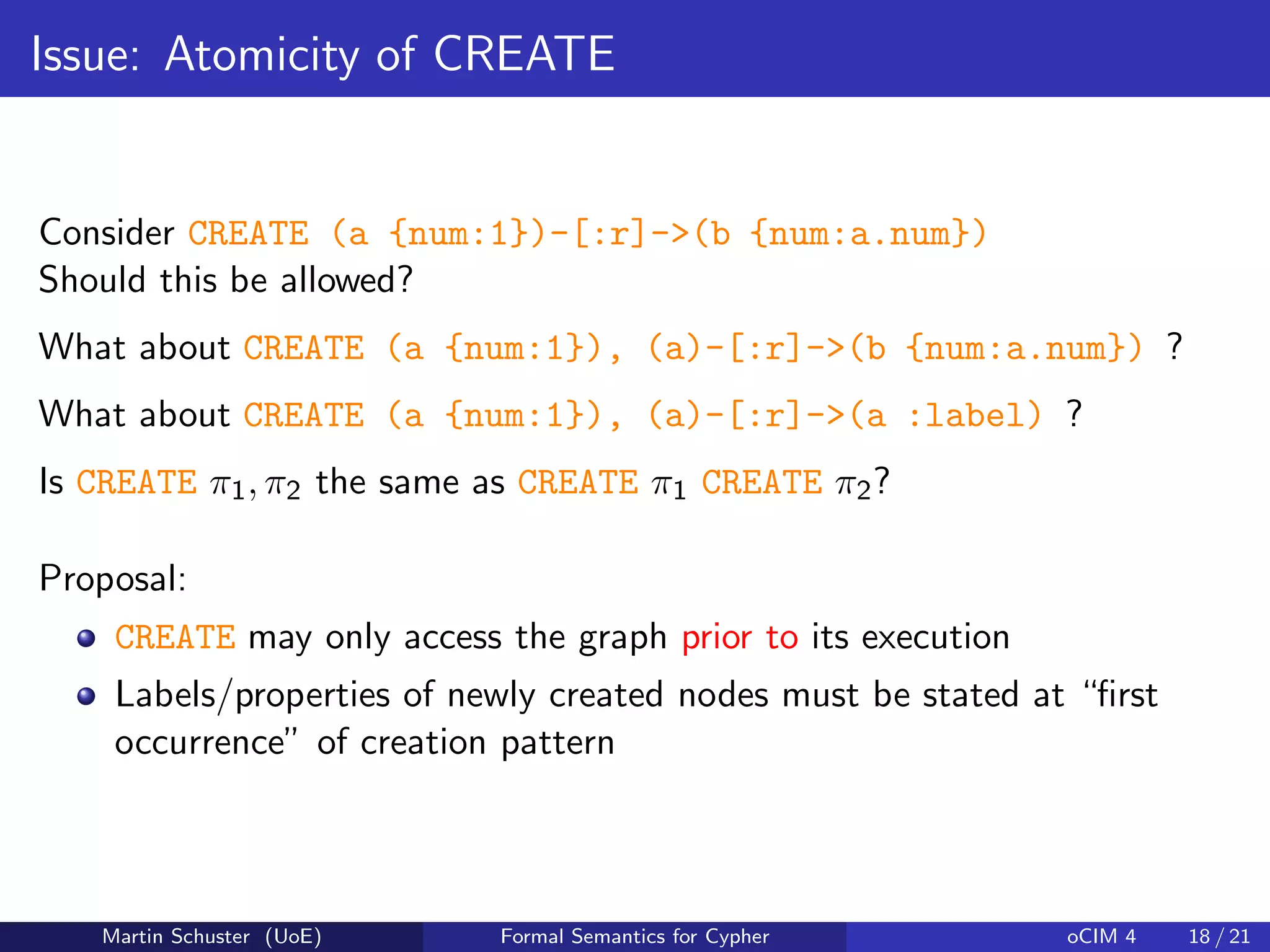 Issue: Atomicity of CREATE
Consider CREATE (a {num:1})-[:r]->(b {num:a.num})
Should this be allowed?
What about CREATE (a {num:1}), (a)-[:r]->(b {num:a.num}) ?
What about CREATE (a {num:1}), (a)-[:r]->(a :label) ?
Is CREATE π1, π2 the same as CREATE π1 CREATE π2?
Proposal:
CREATE may only access the graph prior to its execution
Labels/properties of newly created nodes must be stated at “ﬁrst
occurrence” of creation pattern
Martin Schuster (UoE) Formal Semantics for Cypher oCIM 4 18 / 21
 